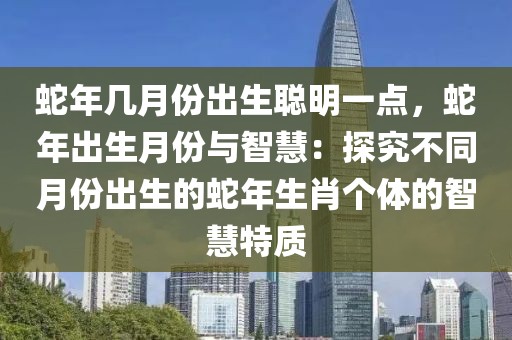 蛇年几月份出生聪明一点，蛇年出生月份与智慧：探究不同月份出生的蛇年生肖个体的智慧特质