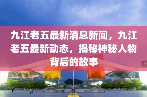 九江老五最新消息新闻，九江老五最新动态，揭秘神秘人物背后的故事