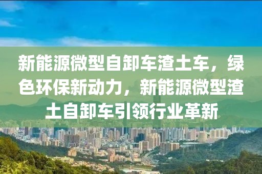 新能源微型自卸车渣土车，绿色环保新动力，新能源微型渣土自卸车引领行业革新