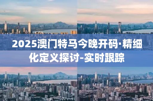 2025澳门特马今晚开码·精细化定义探讨-实时跟踪