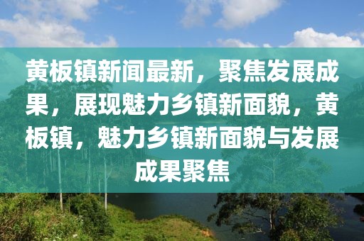 黄板镇新闻最新，聚焦发展成果，展现魅力乡镇新面貌，黄板镇，魅力乡镇新面貌与发展成果聚焦