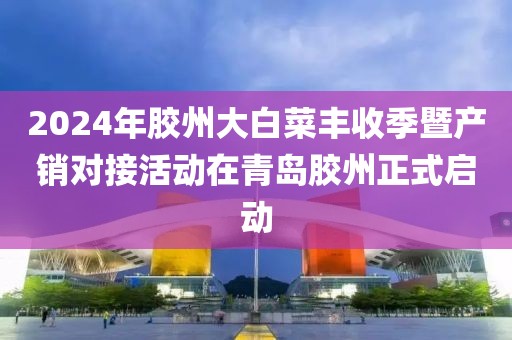 2024年胶州大白菜丰收季暨产销对接活动在青岛胶州正式启动