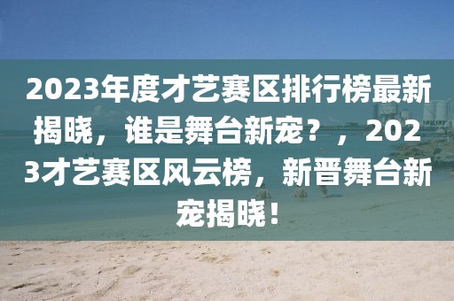 2023年度才艺赛区排行榜最新揭晓，谁是舞台新宠？，2023才艺赛区风云榜，新晋舞台新宠揭晓！