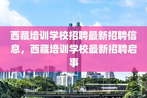 西藏培训学校招聘最新招聘信息，西藏培训学校最新招聘启事