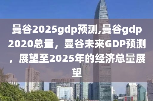 曼谷2025gdp预测,曼谷gdp2020总量，曼谷未来GDP预测，展望至2025年的经济总量展望