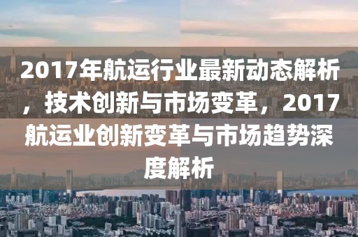 2017年航运行业最新动态解析，技术创新与市场变革，2017航运业创新变革与市场趋势深度解析