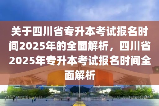 关于四川省专升本考试报名时间2025年的全面解析，四川省2025年专升本考试报名时间全面解析