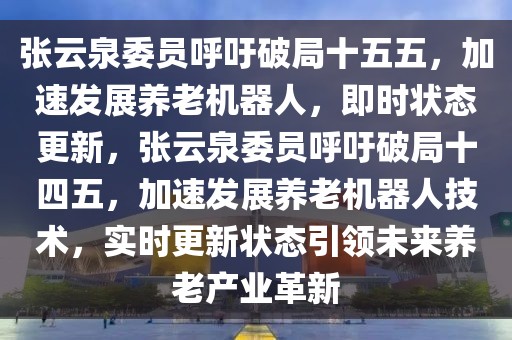 张云泉委员呼吁破局十五五，加速发展养老机器人，即时状态更新，张云泉委员呼吁破局十四五，加速发展养老机器人技术，实时更新状态引领未来养老产业革新