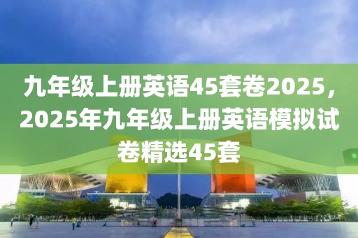 九年级上册英语45套卷2025，2025年九年级上册英语模拟试卷精选45套