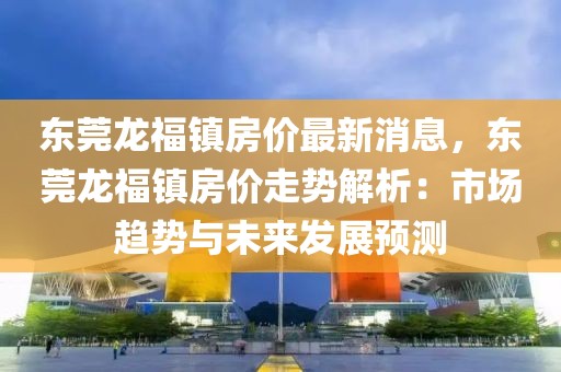 东莞龙福镇房价最新消息，东莞龙福镇房价走势解析：市场趋势与未来发展预测