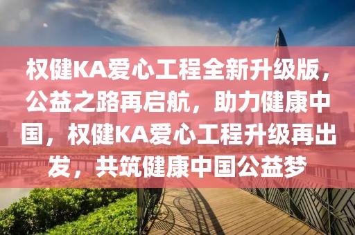 权健KA爱心工程全新升级版，公益之路再启航，助力健康中国，权健KA爱心工程升级再出发，共筑健康中国公益梦