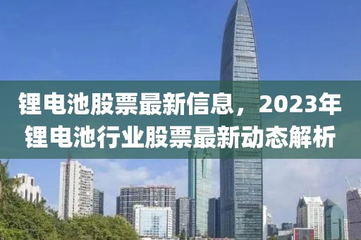 锂电池股票最新信息，2023年锂电池行业股票最新动态解析