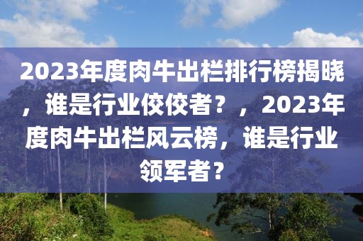 2023年度肉牛出栏排行榜揭晓，谁是行业佼佼者？，2023年度肉牛出栏风云榜，谁是行业领军者？