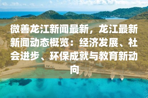 微善龙江新闻最新，龙江最新新闻动态概览：经济发展、社会进步、环保成就与教育新动向