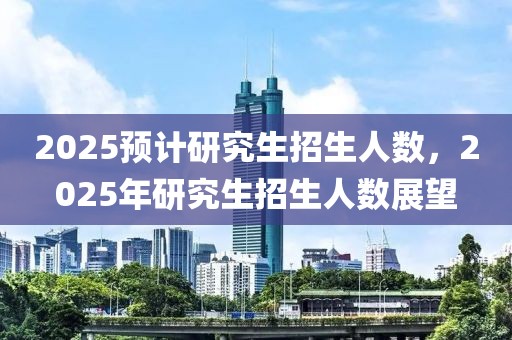 2025预计研究生招生人数，2025年研究生招生人数展望