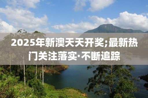 2025年新澳天天开奖;最新热门关注落实·不断追踪