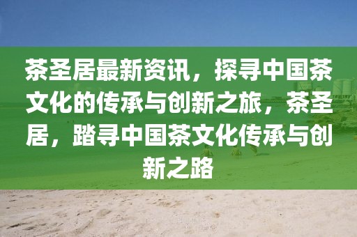 茶圣居最新资讯，探寻中国茶文化的传承与创新之旅，茶圣居，踏寻中国茶文化传承与创新之路