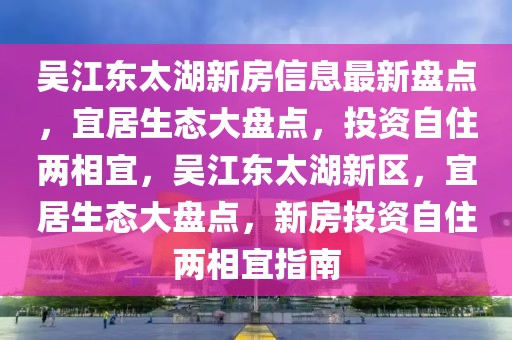 吴江东太湖新房信息最新盘点，宜居生态大盘点，投资自住两相宜，吴江东太湖新区，宜居生态大盘点，新房投资自住两相宜指南