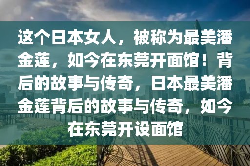 这个日本女人，被称为最美潘金莲，如今在东莞开面馆！背后的故事与传奇，日本最美潘金莲背后的故事与传奇，如今在东莞开设面馆