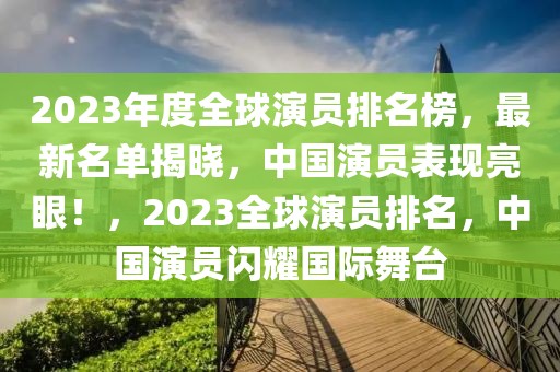 2023年度全球演员排名榜，最新名单揭晓，中国演员表现亮眼！，2023全球演员排名，中国演员闪耀国际舞台