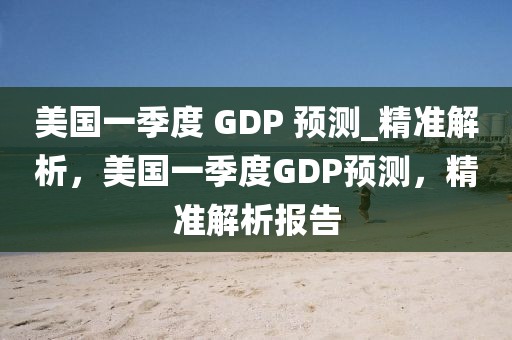 美国一季度 GDP 预测_精准解析，美国一季度GDP预测，精准解析报告