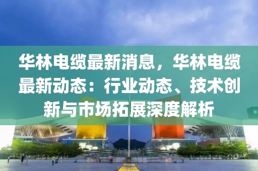 华林电缆最新消息，华林电缆最新动态：行业动态、技术创新与市场拓展深度解析