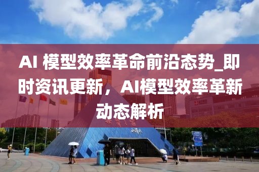 AI 模型效率革命前沿态势_即时资讯更新，AI模型效率革新动态解析