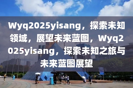 Wyq2025yisang，探索未知领域，展望未来蓝图，Wyq2025yisang，探索未知之旅与未来蓝图展望