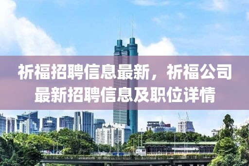 祈福招聘信息最新，祈福公司最新招聘信息及职位详情