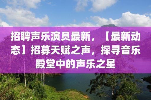 招聘声乐演员最新，【最新动态】招募天赋之声，探寻音乐殿堂中的声乐之星