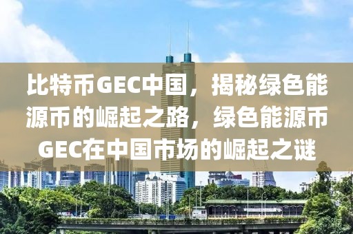 比特币GEC中国，揭秘绿色能源币的崛起之路，绿色能源币GEC在中国市场的崛起之谜