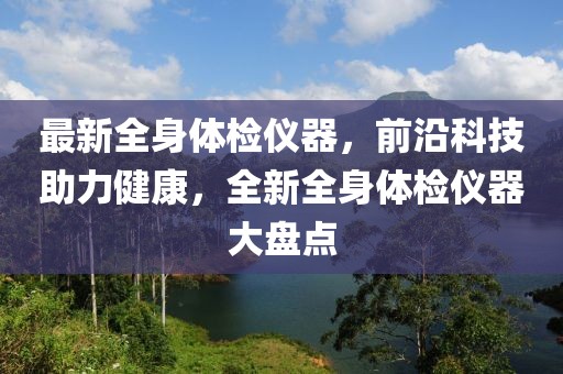 最新全身体检仪器，前沿科技助力健康，全新全身体检仪器大盘点