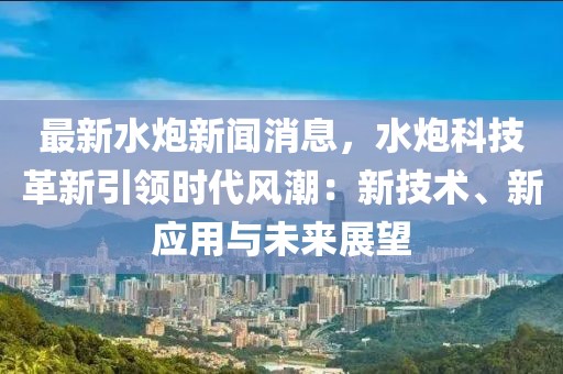 最新水炮新闻消息，水炮科技革新引领时代风潮：新技术、新应用与未来展望