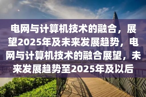 电网与计算机技术的融合，展望2025年及未来发展趋势，电网与计算机技术的融合展望，未来发展趋势至2025年及以后