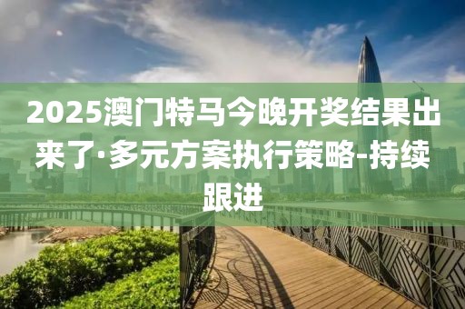 2025澳门特马今晚开奖结果出来了·多元方案执行策略-持续跟进