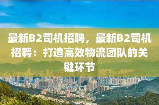 最新B2司机招聘，最新B2司机招聘：打造高效物流团队的关键环节