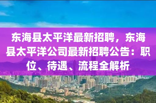 东海县太平洋最新招聘，东海县太平洋公司最新招聘公告：职位、待遇、流程全解析