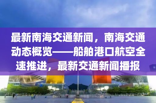 最新南海交通新闻，南海交通动态概览——船舶港口航空全速推进，最新交通新闻播报