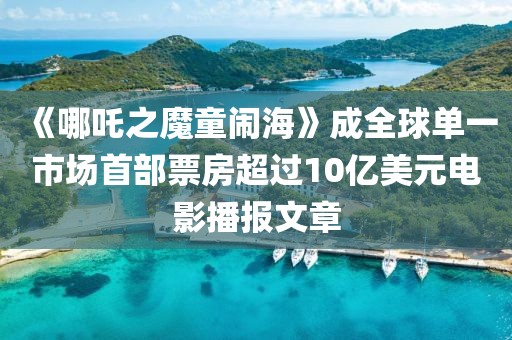 《哪吒之魔童闹海》成全球单一市场首部票房超过10亿美元电影播报文章