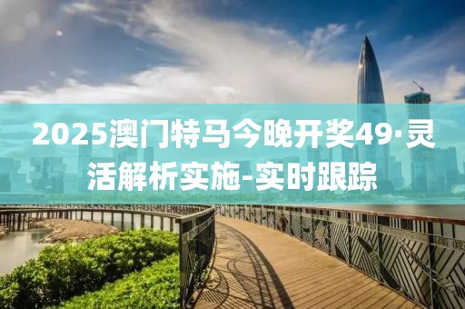 2025澳门特马今晚开奖49·灵活解析实施-实时跟踪