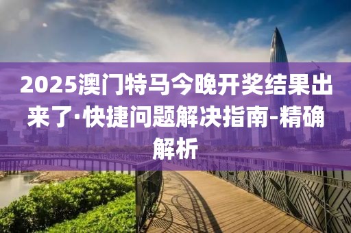 2025澳门特马今晚开奖结果出来了·快捷问题解决指南-精确解析