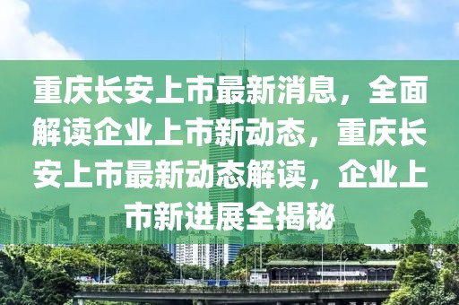 重庆长安上市最新消息，全面解读企业上市新动态，重庆长安上市最新动态解读，企业上市新进展全揭秘