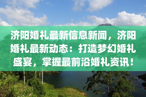 济阳婚礼最新信息新闻，济阳婚礼最新动态：打造梦幻婚礼盛宴，掌握最前沿婚礼资讯！