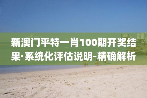 新澳门平特一肖100期开奖结果·系统化评估说明-精确解析