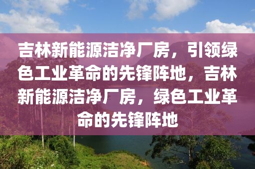 吉林新能源洁净厂房，引领绿色工业革命的先锋阵地，吉林新能源洁净厂房，绿色工业革命的先锋阵地