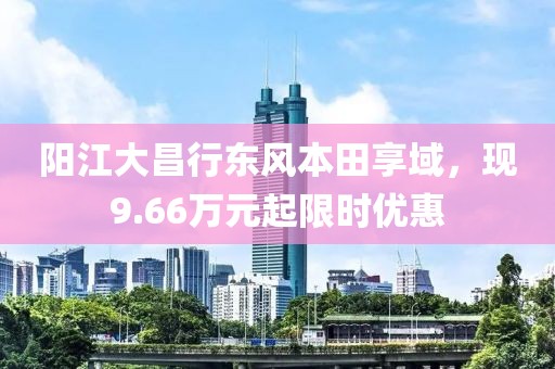 阳江大昌行东风本田享域，现9.66万元起限时优惠