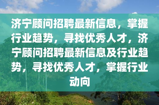 济宁顾问招聘最新信息，掌握行业趋势，寻找优秀人才，济宁顾问招聘最新信息及行业趋势，寻找优秀人才，掌握行业动向