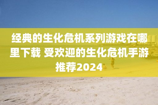 经典的生化危机系列游戏在哪里下载 受欢迎的生化危机手游推荐2024