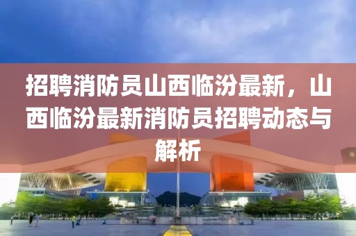 招聘消防员山西临汾最新，山西临汾最新消防员招聘动态与解析