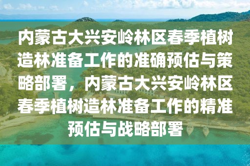 内蒙古大兴安岭林区春季植树造林准备工作的准确预估与策略部署，内蒙古大兴安岭林区春季植树造林准备工作的精准预估与战略部署